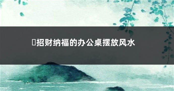 ​招财纳福的办公桌摆放风水