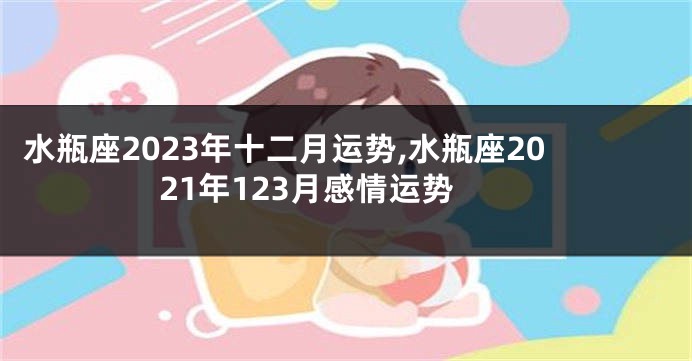 水瓶座2023年十二月运势,水瓶座2021年123月感情运势