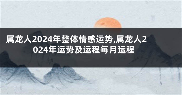 属龙人2024年整体情感运势,属龙人2024年运势及运程每月运程