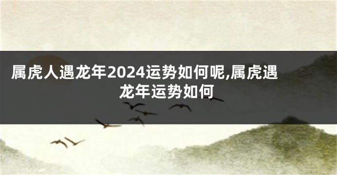 属虎人遇龙年2024运势如何呢,属虎遇龙年运势如何