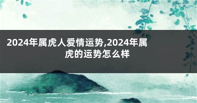 2024年属虎人爱情运势,2024年属虎的运势怎么样