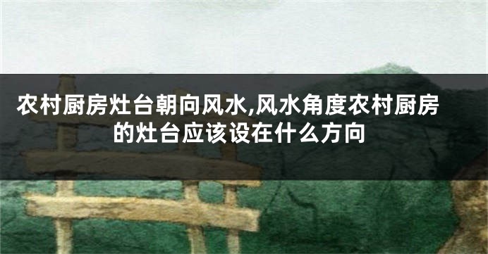 农村厨房灶台朝向风水,风水角度农村厨房的灶台应该设在什么方向