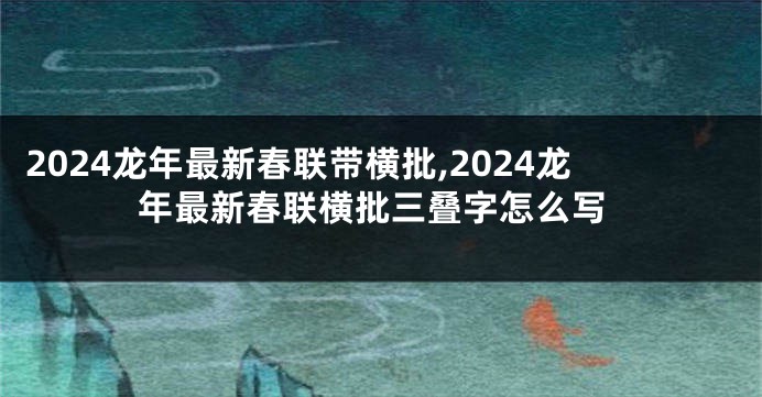 2024龙年最新春联带横批,2024龙年最新春联横批三叠字怎么写