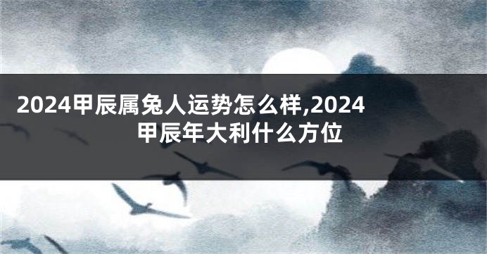 2024甲辰属兔人运势怎么样,2024甲辰年大利什么方位