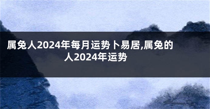 属兔人2024年每月运势卜易居,属兔的人2024年运势