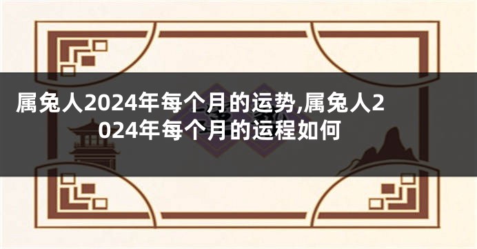 属兔人2024年每个月的运势,属兔人2024年每个月的运程如何