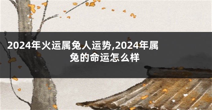 2024年火运属兔人运势,2024年属兔的命运怎么样