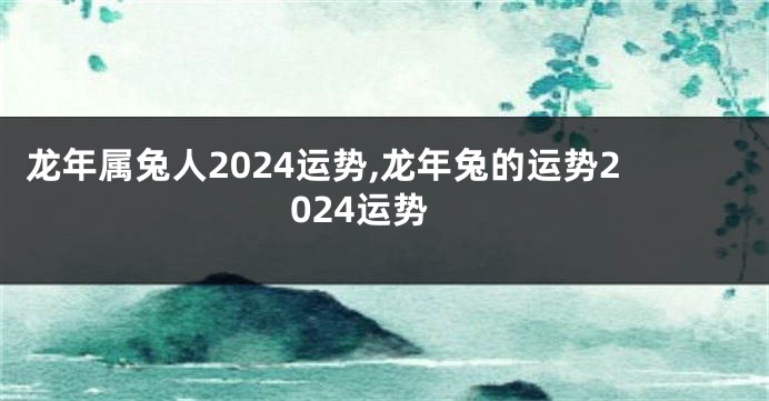 龙年属兔人2024运势,龙年兔的运势2024运势