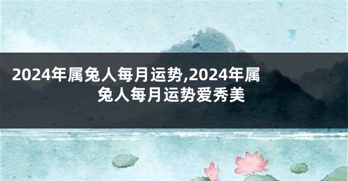 2024年属兔人每月运势,2024年属兔人每月运势爱秀美