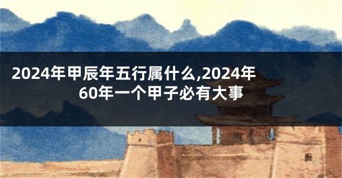 2024年甲辰年五行属什么,2024年60年一个甲子必有大事