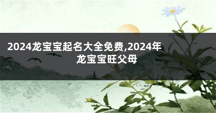 2024龙宝宝起名大全免费,2024年龙宝宝旺父母