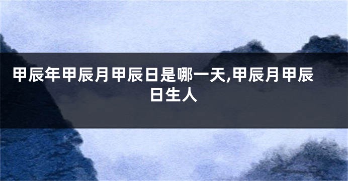 甲辰年甲辰月甲辰日是哪一天,甲辰月甲辰日生人