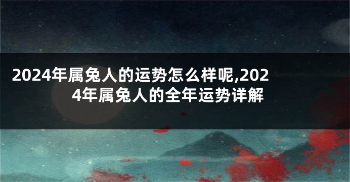 2024年属兔人的运势怎么样呢,2024年属兔人的全年运势详解