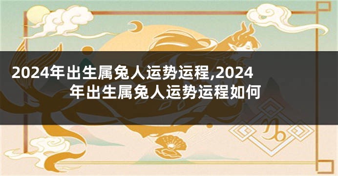 2024年出生属兔人运势运程,2024年出生属兔人运势运程如何