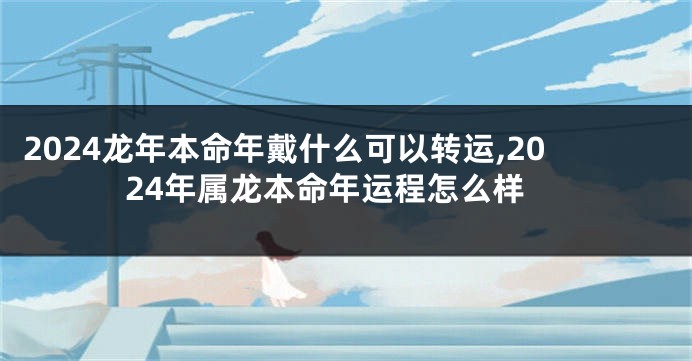 2024龙年本命年戴什么可以转运,2024年属龙本命年运程怎么样