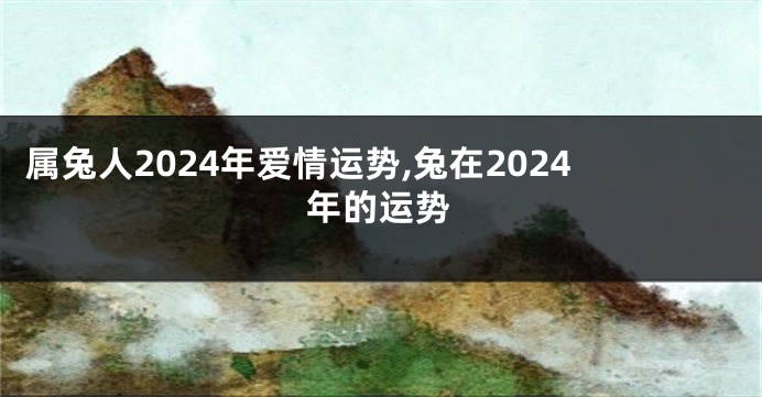 属兔人2024年爱情运势,兔在2024年的运势