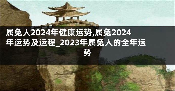 属兔人2024年健康运势,属兔2024年运势及运程_2023年属兔人的全年运势