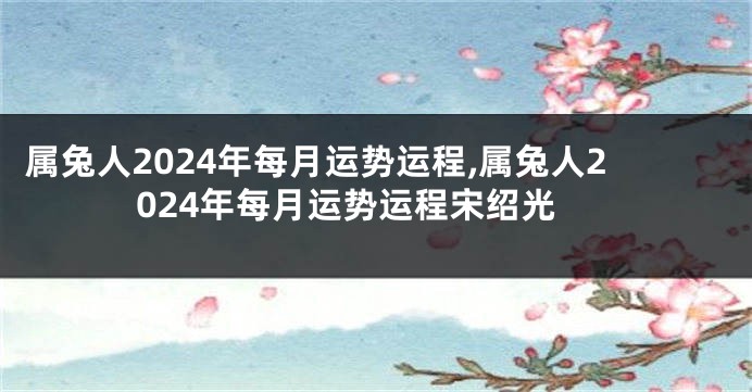 属兔人2024年每月运势运程,属兔人2024年每月运势运程宋绍光