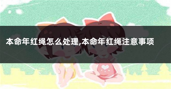 本命年红绳怎么处理,本命年红绳注意事项