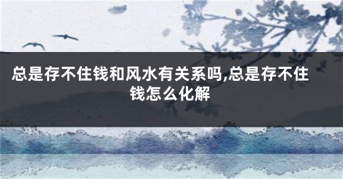 总是存不住钱和风水有关系吗,总是存不住钱怎么化解