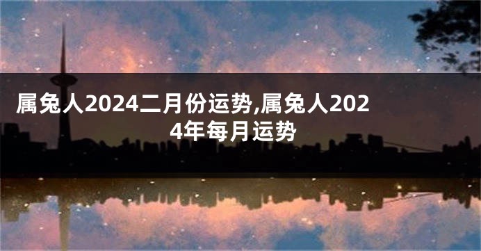 属兔人2024二月份运势,属兔人2024年每月运势