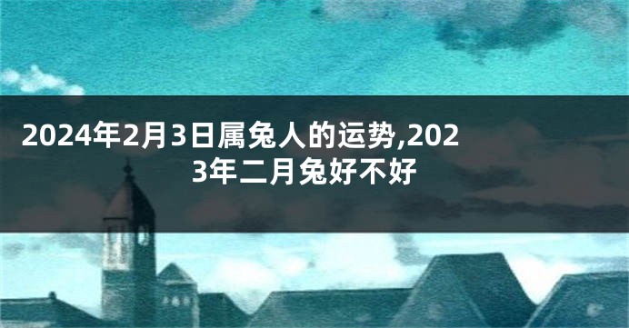 2024年2月3日属兔人的运势,2023年二月兔好不好