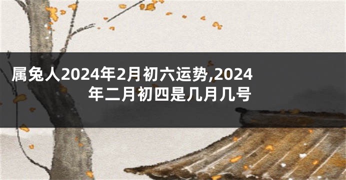 属兔人2024年2月初六运势,2024年二月初四是几月几号