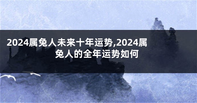 2024属兔人未来十年运势,2024属兔人的全年运势如何