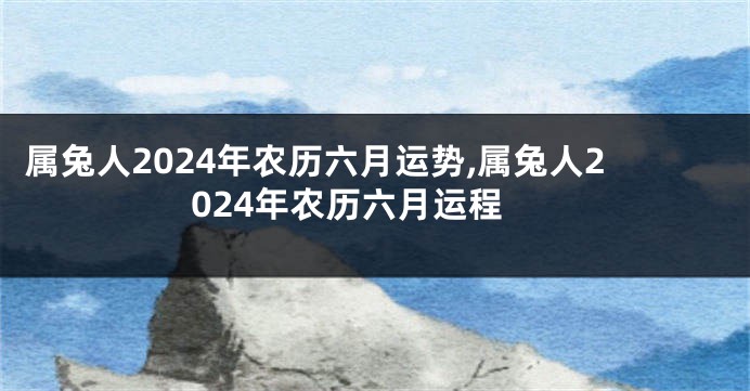 属兔人2024年农历六月运势,属兔人2024年农历六月运程