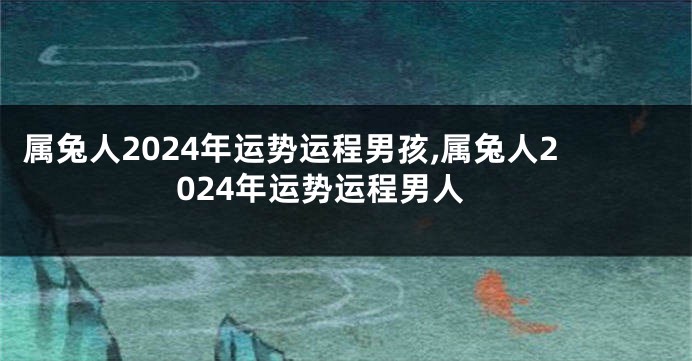 属兔人2024年运势运程男孩,属兔人2024年运势运程男人