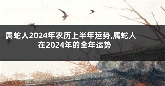 属蛇人2024年农历上半年运势,属蛇人在2024年的全年运势