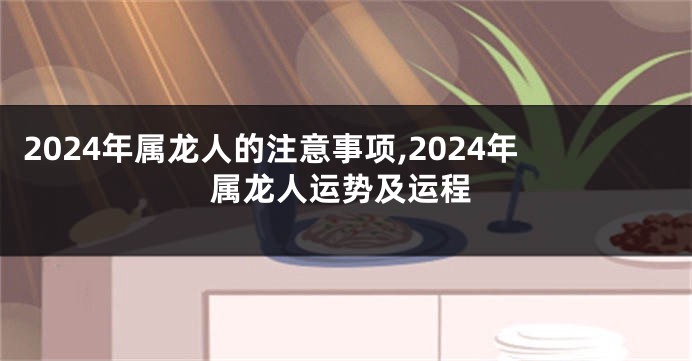 2024年属龙人的注意事项,2024年属龙人运势及运程