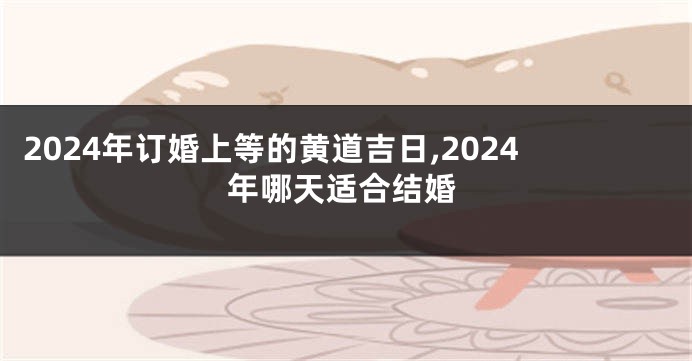 2024年订婚上等的黄道吉日,2024年哪天适合结婚