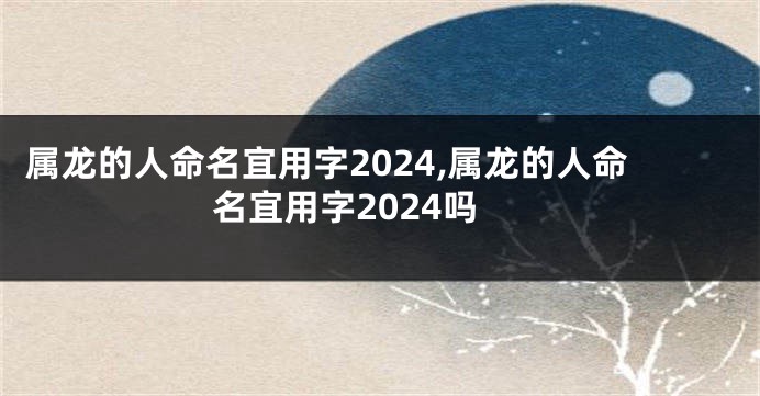 属龙的人命名宜用字2024,属龙的人命名宜用字2024吗