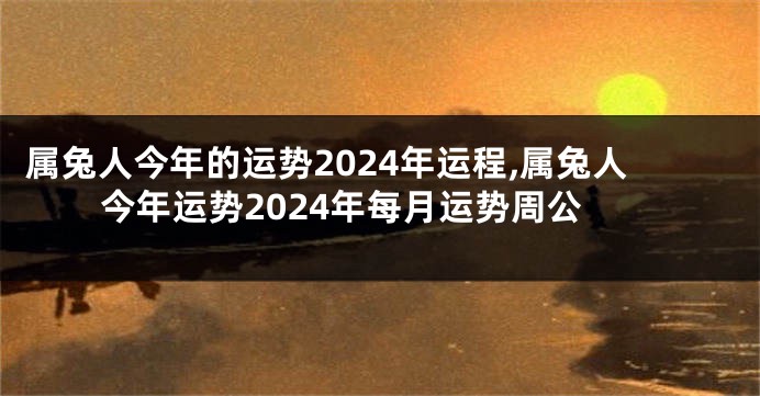 属兔人今年的运势2024年运程,属兔人今年运势2024年每月运势周公