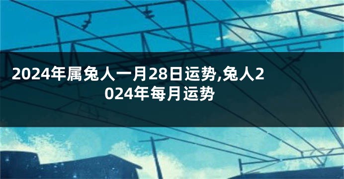 2024年属兔人一月28日运势,兔人2024年每月运势