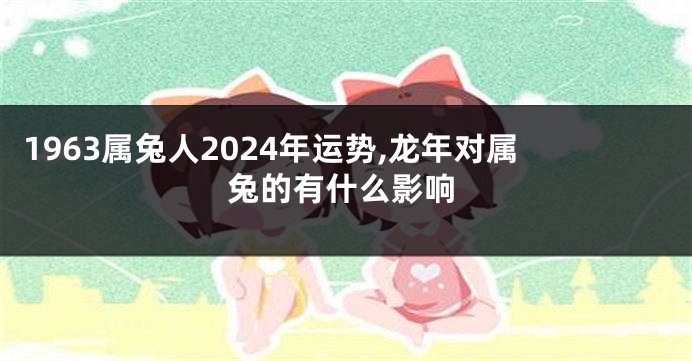 1963属兔人2024年运势,龙年对属兔的有什么影响