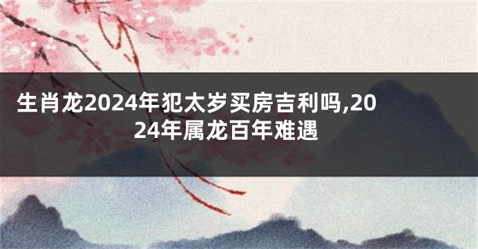 生肖龙2024年犯太岁买房吉利吗,2024年属龙百年难遇