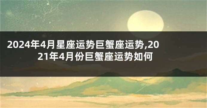 2024年4月星座运势巨蟹座运势,2021年4月份巨蟹座运势如何