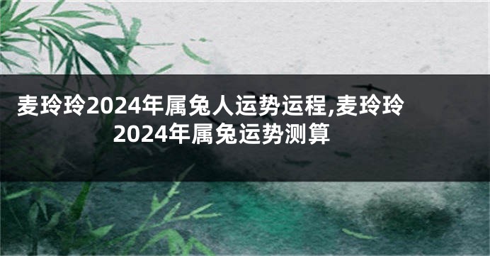 麦玲玲2024年属兔人运势运程,麦玲玲2024年属兔运势测算