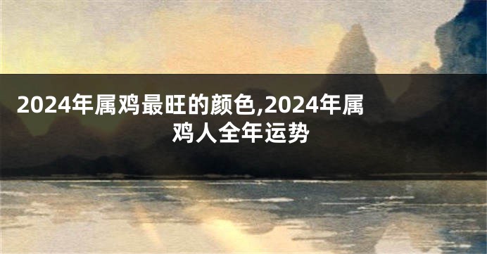 2024年属鸡最旺的颜色,2024年属鸡人全年运势