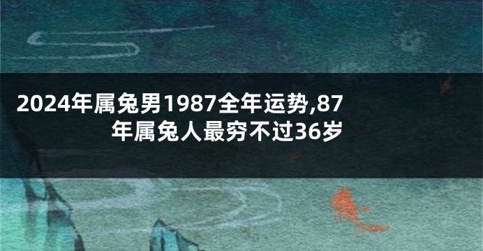 2024年属兔男1987全年运势,87年属兔人最穷不过36岁