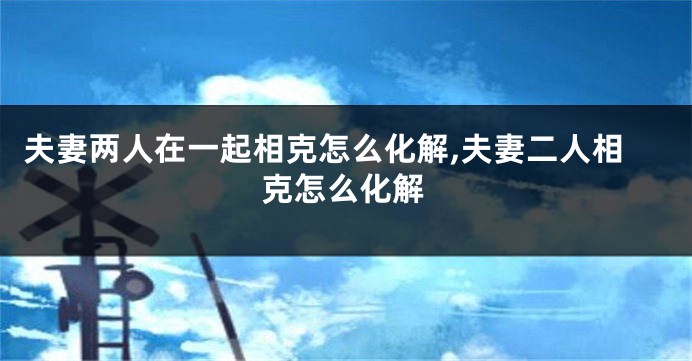 夫妻两人在一起相克怎么化解,夫妻二人相克怎么化解