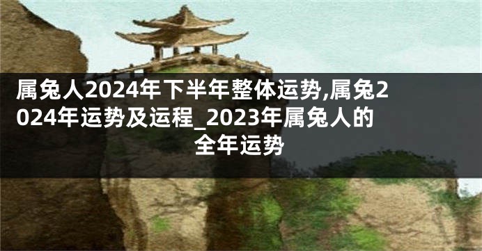 属兔人2024年下半年整体运势,属兔2024年运势及运程_2023年属兔人的全年运势