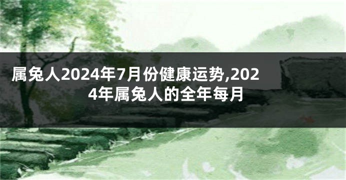 属兔人2024年7月份健康运势,2024年属兔人的全年每月