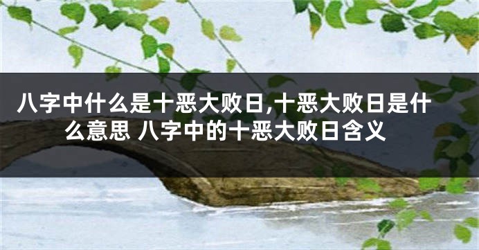 八字中什么是十恶大败日,十恶大败日是什么意思 八字中的十恶大败日含义