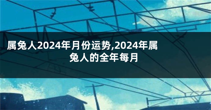 属兔人2024年月份运势,2024年属兔人的全年每月