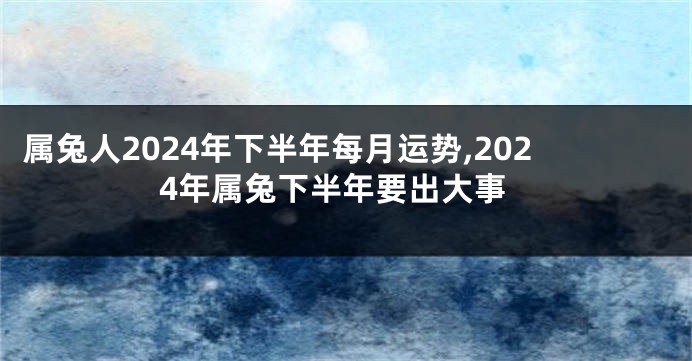 属兔人2024年下半年每月运势,2024年属兔下半年要出大事