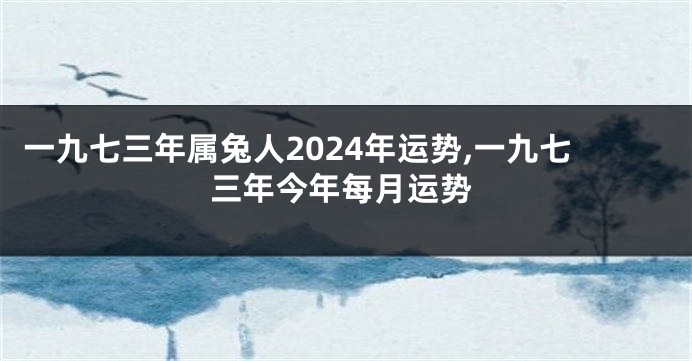 一九七三年属兔人2024年运势,一九七三年今年每月运势