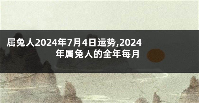 属兔人2024年7月4日运势,2024年属兔人的全年每月